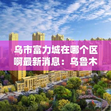 乌市富力城在哪个区啊最新消息：乌鲁木齐市富力城 
