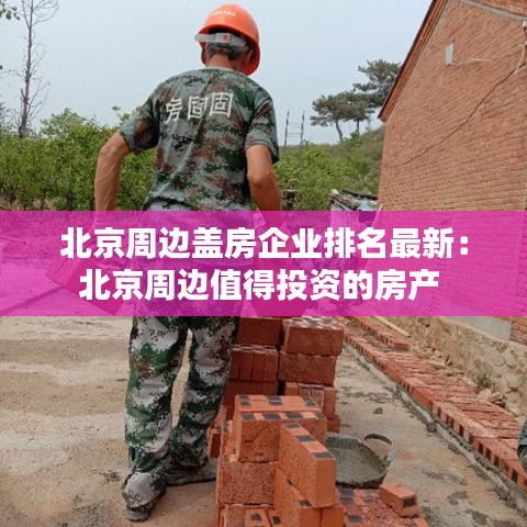 北京周边盖房企业排名最新：北京周边值得投资的房产 