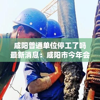 咸阳普通单位停工了吗最新消息：咸阳市今年会不会停工 