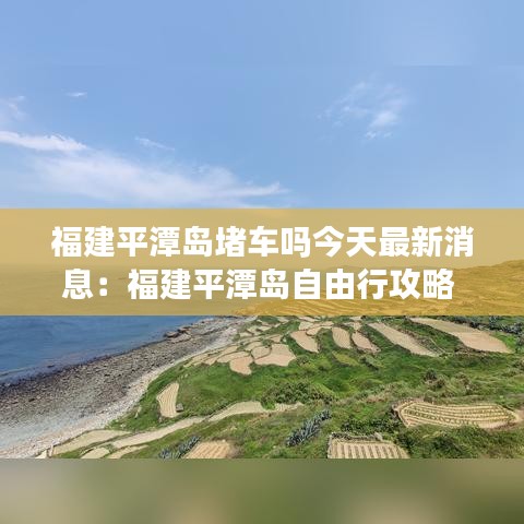 福建平潭岛堵车吗今天最新消息：福建平潭岛自由行攻略 
