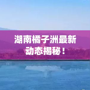 湖南橘子洲最新动态揭秘！