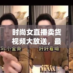 时尚女直播卖货视频大放送，最新潮流购物新体验