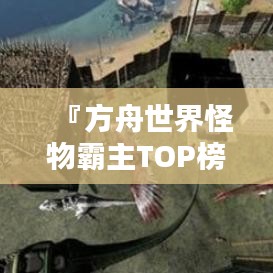 『方舟世界怪物霸主TOP榜，揭秘最大怪物排名』
