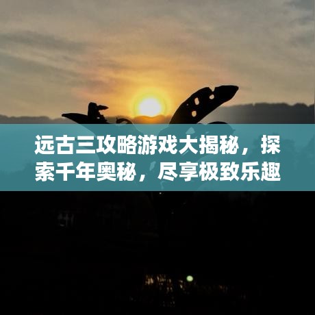 远古三攻略游戏大揭秘，探索千年奥秘，尽享极致乐趣！