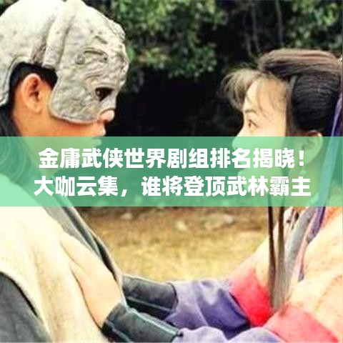 金庸武侠世界剧组排名揭晓！大咖云集，谁将登顶武林霸主？