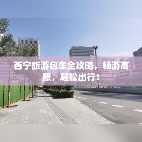 西宁旅游包车全攻略，畅游高原，轻松出行！