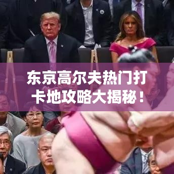 东京高尔夫热门打卡地攻略大揭秘！